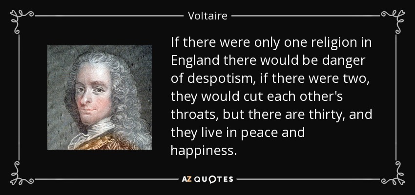 If there were only one religion in England there would be danger of despotism, if there were two, they would cut each other's throats, but there are thirty, and they live in peace and happiness. - Voltaire
