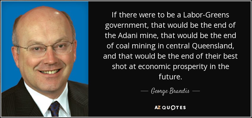 If there were to be a Labor-Greens government, that would be the end of the Adani mine, that would be the end of coal mining in central Queensland, and that would be the end of their best shot at economic prosperity in the future. - George Brandis