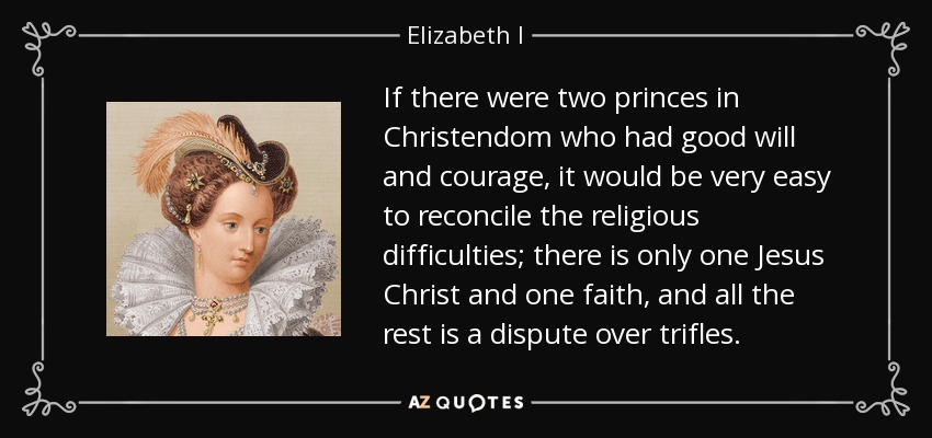 If there were two princes in Christendom who had good will and courage, it would be very easy to reconcile the religious difficulties; there is only one Jesus Christ and one faith, and all the rest is a dispute over trifles. - Elizabeth I