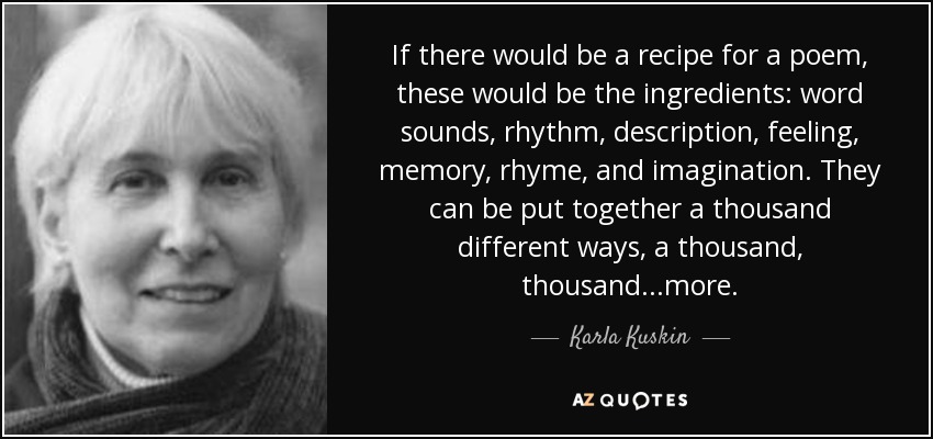 If there would be a recipe for a poem, these would be the ingredients: word sounds, rhythm, description, feeling, memory, rhyme, and imagination. They can be put together a thousand different ways, a thousand, thousand...more. - Karla Kuskin