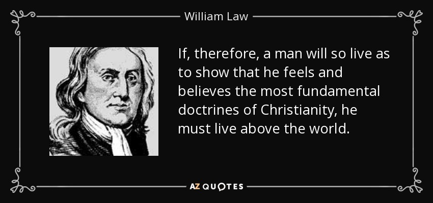 If, therefore, a man will so live as to show that he feels and believes the most fundamental doctrines of Christianity, he must live above the world. - William Law
