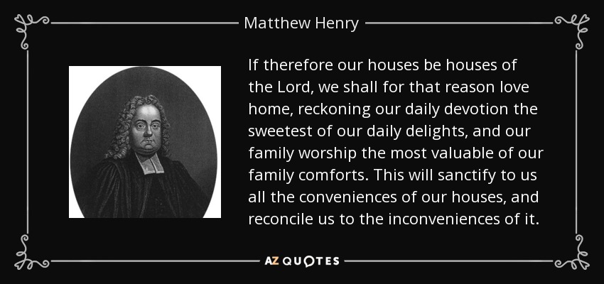 If therefore our houses be houses of the Lord, we shall for that reason love home, reckoning our daily devotion the sweetest of our daily delights, and our family worship the most valuable of our family comforts. This will sanctify to us all the conveniences of our houses, and reconcile us to the inconveniences of it. - Matthew Henry