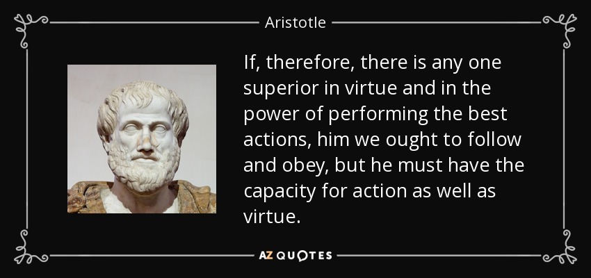 If, therefore, there is any one superior in virtue and in the power of performing the best actions, him we ought to follow and obey, but he must have the capacity for action as well as virtue. - Aristotle