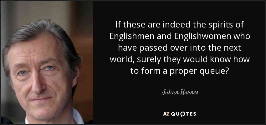 If these are indeed the spirits of Englishmen and Englishwomen who have passed over into the next world, surely they would know how to form a proper queue? - Julian Barnes