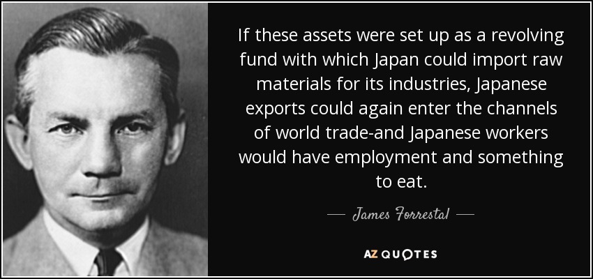 If these assets were set up as a revolving fund with which Japan could import raw materials for its industries, Japanese exports could again enter the channels of world trade-and Japanese workers would have employment and something to eat. - James Forrestal