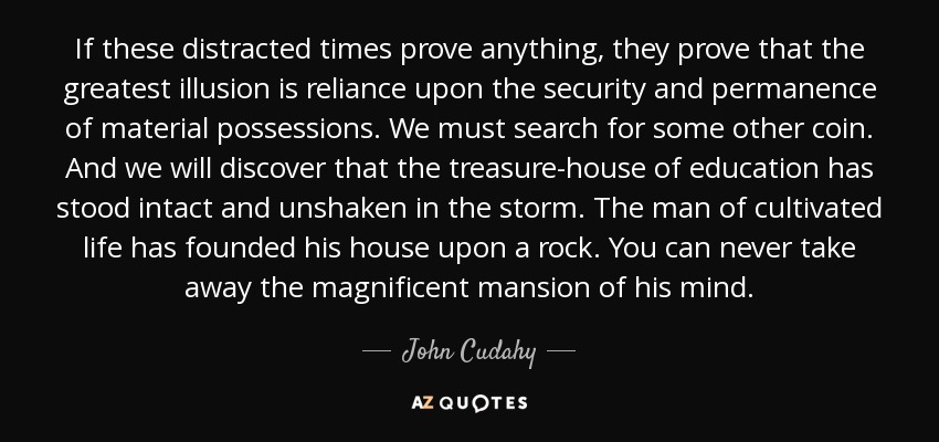 If these distracted times prove anything, they prove that the greatest illusion is reliance upon the security and permanence of material possessions. We must search for some other coin. And we will discover that the treasure-house of education has stood intact and unshaken in the storm. The man of cultivated life has founded his house upon a rock. You can never take away the magnificent mansion of his mind. - John Cudahy