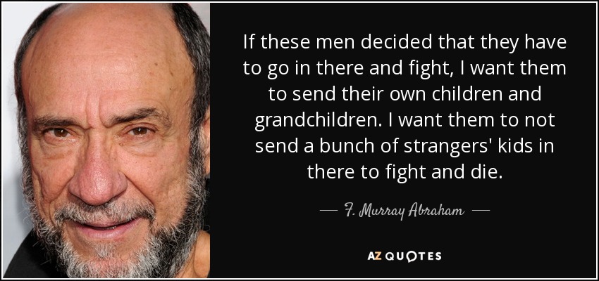 If these men decided that they have to go in there and fight, I want them to send their own children and grandchildren. I want them to not send a bunch of strangers' kids in there to fight and die. - F. Murray Abraham