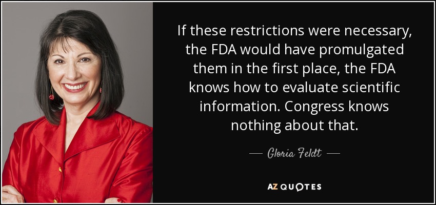 If these restrictions were necessary, the FDA would have promulgated them in the first place, the FDA knows how to evaluate scientific information. Congress knows nothing about that. - Gloria Feldt