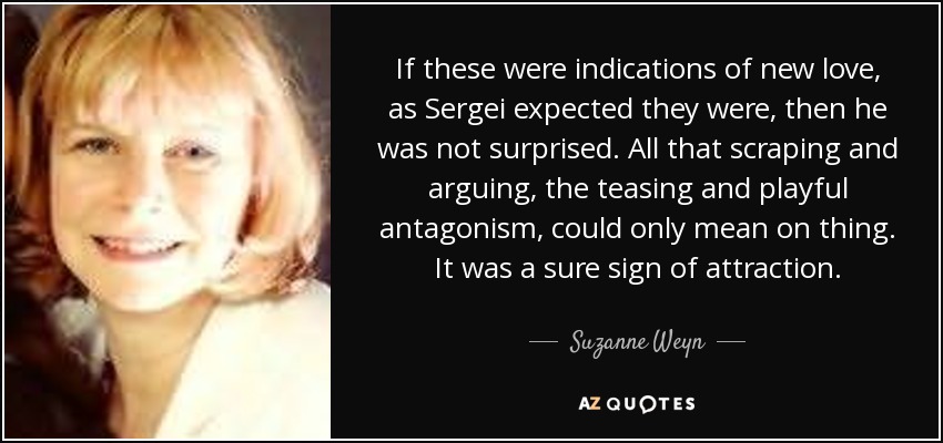 If these were indications of new love, as Sergei expected they were, then he was not surprised. All that scraping and arguing, the teasing and playful antagonism, could only mean on thing. It was a sure sign of attraction. - Suzanne Weyn