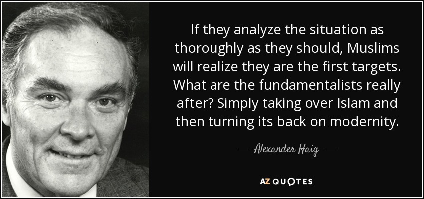 If they analyze the situation as thoroughly as they should, Muslims will realize they are the first targets. What are the fundamentalists really after? Simply taking over Islam and then turning its back on modernity. - Alexander Haig