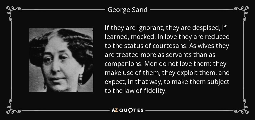 If they are ignorant, they are despised, if learned, mocked. In love they are reduced to the status of courtesans. As wives they are treated more as servants than as companions. Men do not love them: they make use of them, they exploit them, and expect, in that way, to make them subject to the law of fidelity. - George Sand