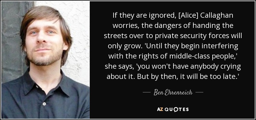 If they are ignored, [Alice] Callaghan worries, the dangers of handing the streets over to private security forces will only grow. 'Until they begin interfering with the rights of middle-class people,' she says, 'you won't have anybody crying about it. But by then, it will be too late.' - Ben Ehrenreich