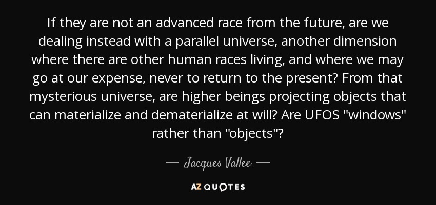 If they are not an advanced race from the future, are we dealing instead with a parallel universe, another dimension where there are other human races living, and where we may go at our expense, never to return to the present? From that mysterious universe, are higher beings projecting objects that can materialize and dematerialize at will? Are UFOS 