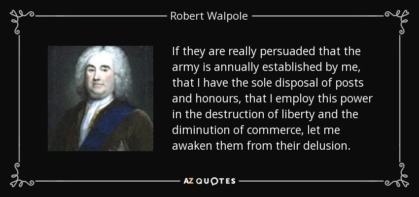 If they are really persuaded that the army is annually established by me, that I have the sole disposal of posts and honours, that I employ this power in the destruction of liberty and the diminution of commerce, let me awaken them from their delusion. - Robert Walpole