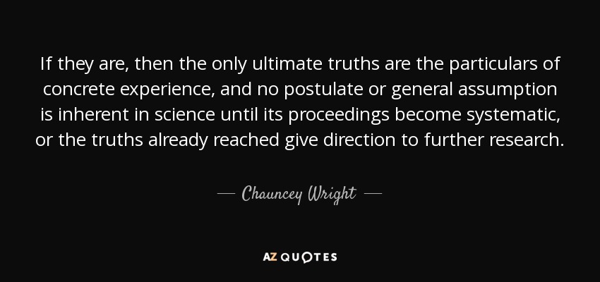 If they are, then the only ultimate truths are the particulars of concrete experience, and no postulate or general assumption is inherent in science until its proceedings become systematic, or the truths already reached give direction to further research. - Chauncey Wright