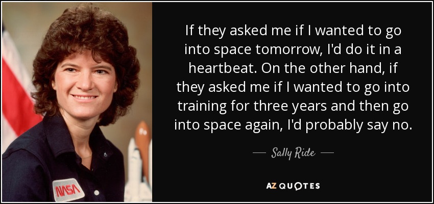If they asked me if I wanted to go into space tomorrow, I'd do it in a heartbeat. On the other hand, if they asked me if I wanted to go into training for three years and then go into space again, I'd probably say no. - Sally Ride