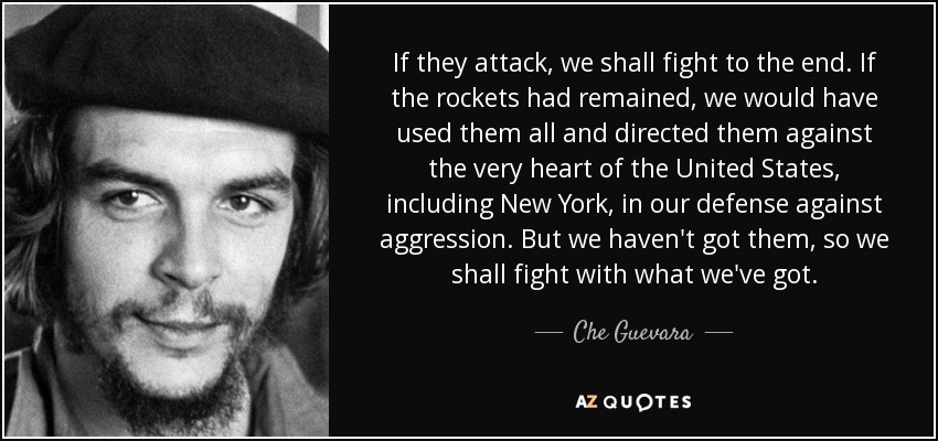 If they attack, we shall fight to the end. If the rockets had remained, we would have used them all and directed them against the very heart of the United States, including New York, in our defense against aggression. But we haven't got them, so we shall fight with what we've got. - Che Guevara