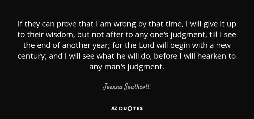 If they can prove that I am wrong by that time, I will give it up to their wisdom, but not after to any one's judgment, till I see the end of another year; for the Lord will begin with a new century; and I will see what he will do, before I will hearken to any man's judgment. - Joanna Southcott