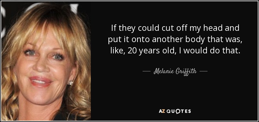 If they could cut off my head and put it onto another body that was, like, 20 years old, I would do that. - Melanie Griffith