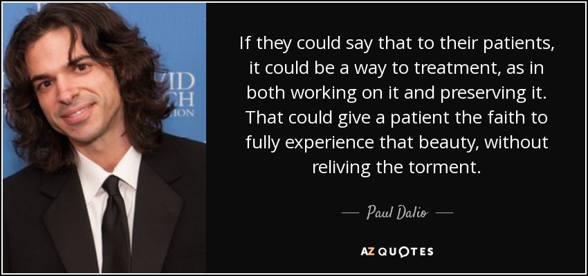 If they could say that to their patients, it could be a way to treatment, as in both working on it and preserving it. That could give a patient the faith to fully experience that beauty, without reliving the torment. - Paul Dalio