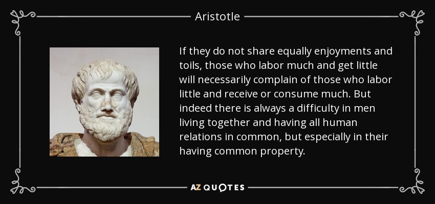 If they do not share equally enjoyments and toils, those who labor much and get little will necessarily complain of those who labor little and receive or consume much. But indeed there is always a difficulty in men living together and having all human relations in common, but especially in their having common property. - Aristotle