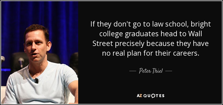 If they don't go to law school, bright college graduates head to Wall Street precisely because they have no real plan for their careers. - Peter Thiel