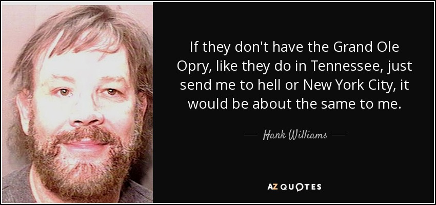 If they don't have the Grand Ole Opry, like they do in Tennessee, just send me to hell or New York City, it would be about the same to me. - Hank Williams, Jr.