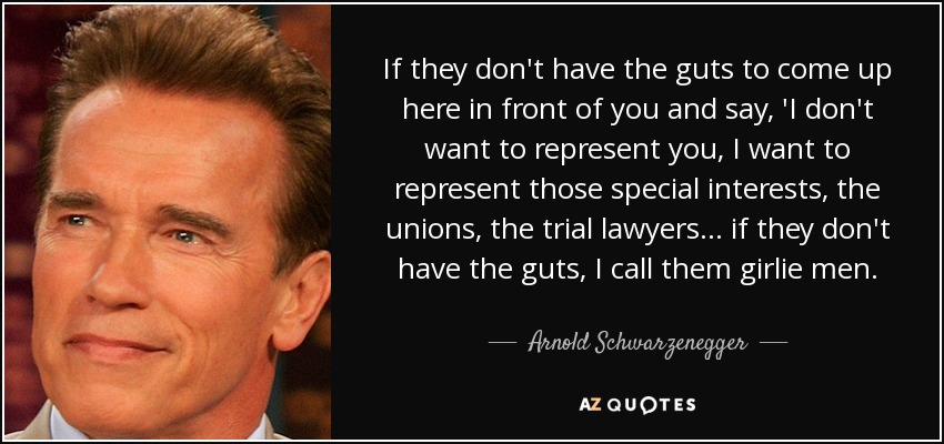 If they don't have the guts to come up here in front of you and say, 'I don't want to represent you, I want to represent those special interests, the unions, the trial lawyers ... if they don't have the guts, I call them girlie men. - Arnold Schwarzenegger