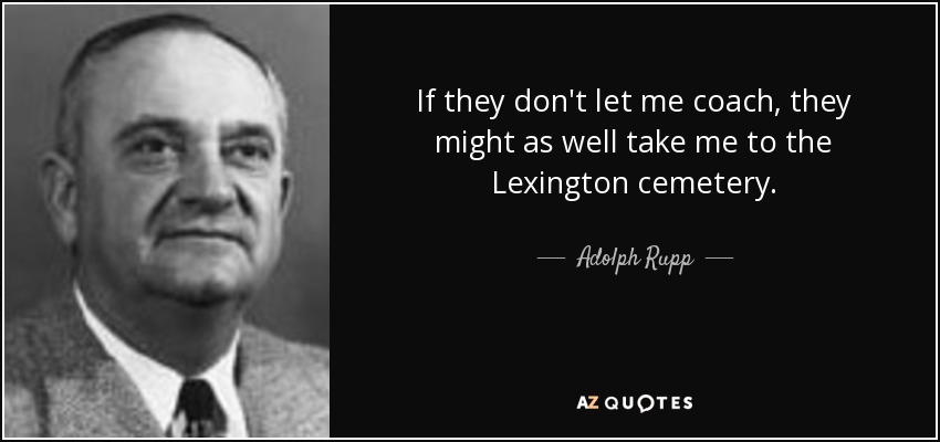 If they don't let me coach, they might as well take me to the Lexington cemetery. - Adolph Rupp