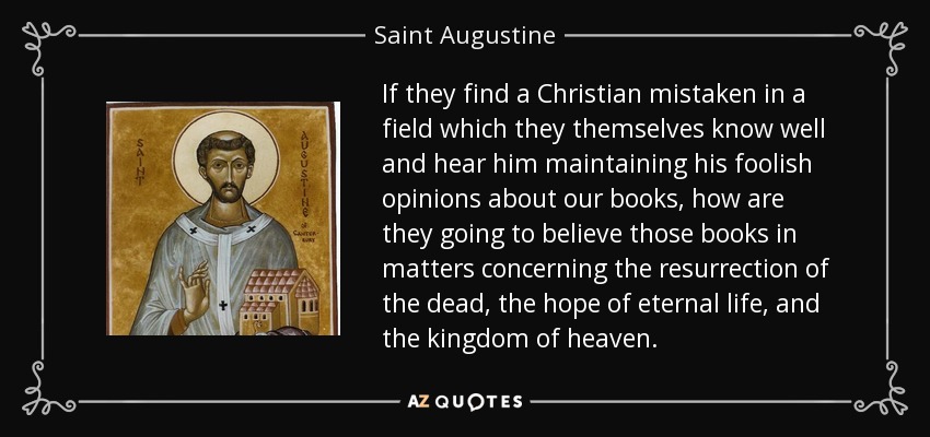 If they find a Christian mistaken in a field which they themselves know well and hear him maintaining his foolish opinions about our books, how are they going to believe those books in matters concerning the resurrection of the dead, the hope of eternal life, and the kingdom of heaven. - Saint Augustine