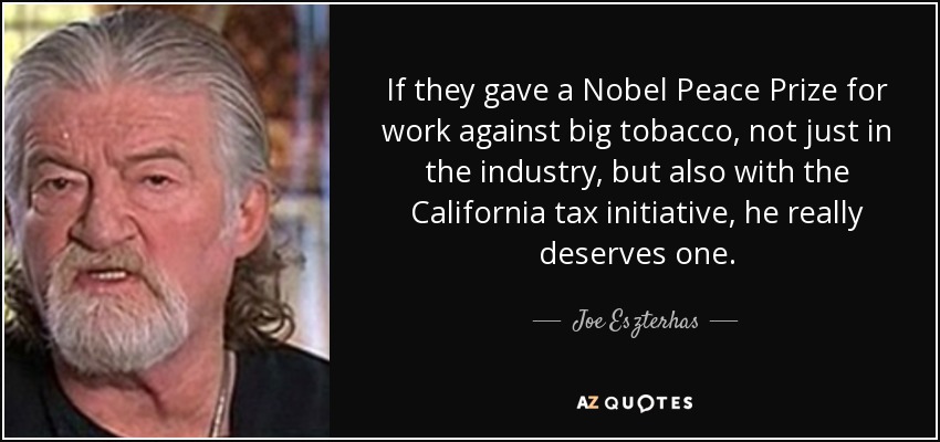 If they gave a Nobel Peace Prize for work against big tobacco, not just in the industry, but also with the California tax initiative, he really deserves one. - Joe Eszterhas