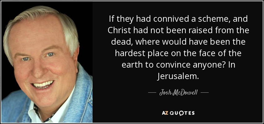 If they had connived a scheme, and Christ had not been raised from the dead, where would have been the hardest place on the face of the earth to convince anyone? In Jerusalem. - Josh McDowell