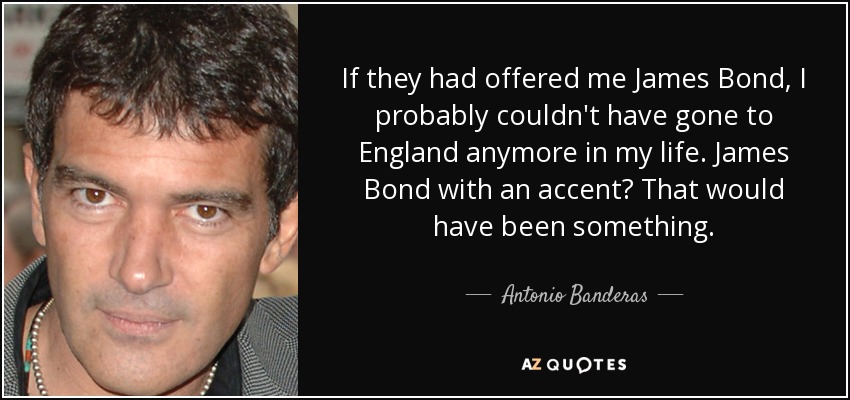 If they had offered me James Bond, I probably couldn't have gone to England anymore in my life. James Bond with an accent? That would have been something. - Antonio Banderas