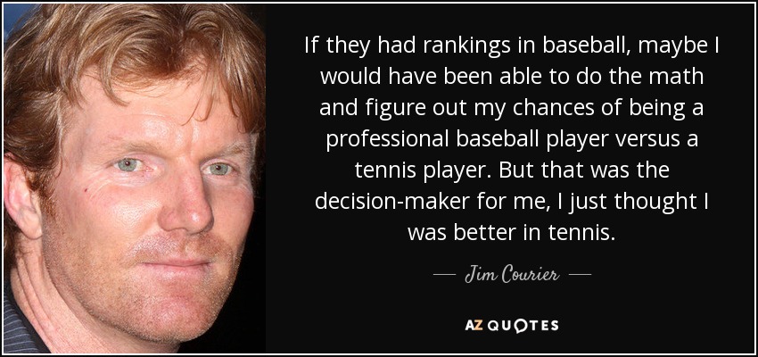 If they had rankings in baseball, maybe I would have been able to do the math and figure out my chances of being a professional baseball player versus a tennis player. But that was the decision-maker for me, I just thought I was better in tennis. - Jim Courier