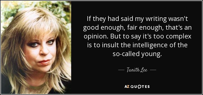If they had said my writing wasn't good enough, fair enough, that's an opinion. But to say it's too complex is to insult the intelligence of the so-called young. - Tanith Lee