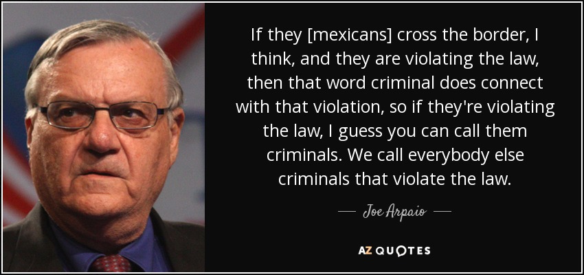 If they [mexicans] cross the border, I think, and they are violating the law, then that word criminal does connect with that violation, so if they're violating the law, I guess you can call them criminals. We call everybody else criminals that violate the law. - Joe Arpaio