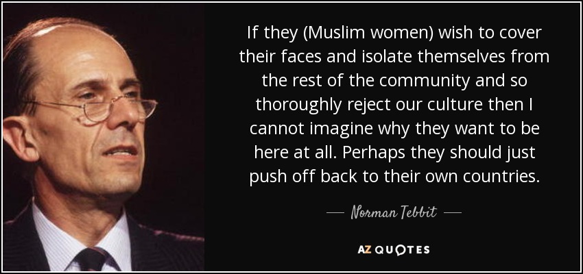 If they (Muslim women) wish to cover their faces and isolate themselves from the rest of the community and so thoroughly reject our culture then I cannot imagine why they want to be here at all. Perhaps they should just push off back to their own countries. - Norman Tebbit