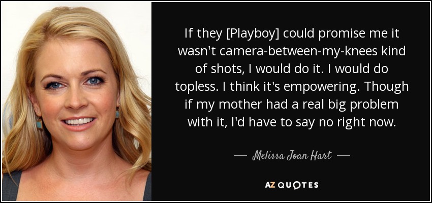 If they [Playboy] could promise me it wasn't camera-between-my-knees kind of shots, I would do it. I would do topless. I think it's empowering. Though if my mother had a real big problem with it, I'd have to say no right now. - Melissa Joan Hart