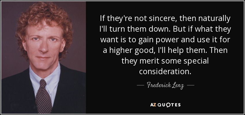 If they're not sincere, then naturally I'll turn them down. But if what they want is to gain power and use it for a higher good, I'll help them. Then they merit some special consideration. - Frederick Lenz