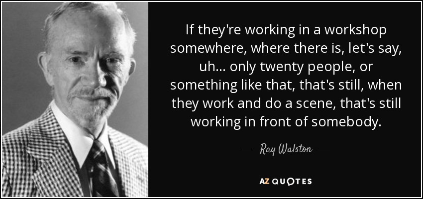 If they're working in a workshop somewhere, where there is, let's say, uh... only twenty people, or something like that, that's still, when they work and do a scene, that's still working in front of somebody. - Ray Walston