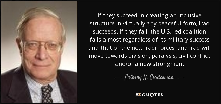 If they succeed in creating an inclusive structure in virtually any peaceful form, Iraq succeeds. If they fail, the U.S.-led coalition fails almost regardless of its military success and that of the new Iraqi forces, and Iraq will move towards division, paralysis, civil conflict and/or a new strongman. - Anthony H. Cordesman