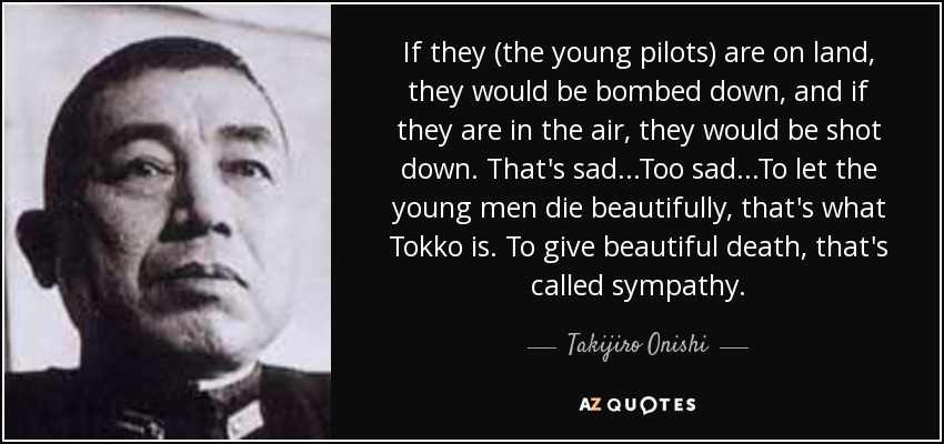 If they (the young pilots) are on land, they would be bombed down, and if they are in the air, they would be shot down. That's sad...Too sad...To let the young men die beautifully, that's what Tokko is. To give beautiful death, that's called sympathy. - Takijiro Onishi