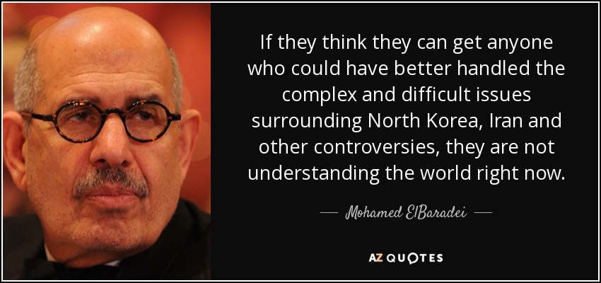 If they think they can get anyone who could have better handled the complex and difficult issues surrounding North Korea, Iran and other controversies, they are not understanding the world right now. - Mohamed ElBaradei