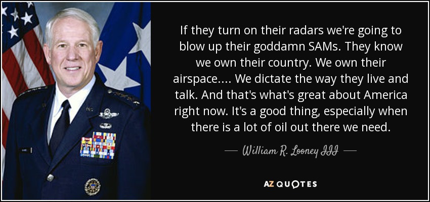 If they turn on their radars we're going to blow up their goddamn SAMs. They know we own their country. We own their airspace. . . . We dictate the way they live and talk. And that's what's great about America right now. It's a good thing, especially when there is a lot of oil out there we need. - William R. Looney III