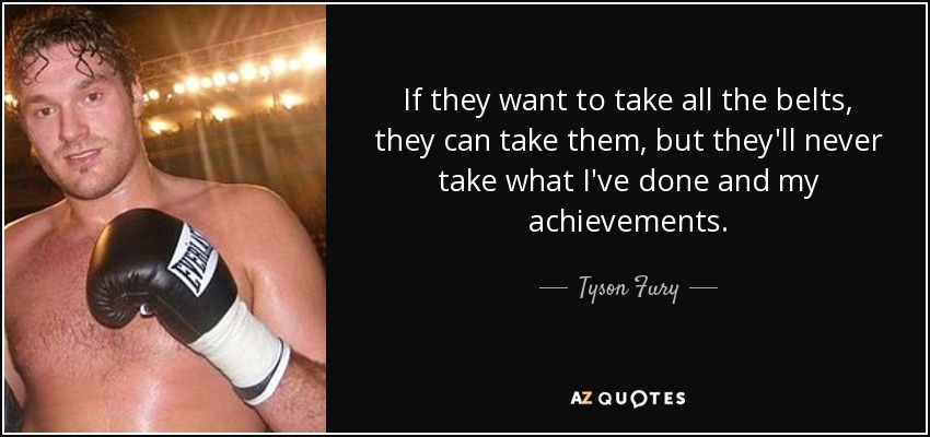 If they want to take all the belts, they can take them, but they'll never take what I've done and my achievements. - Tyson Fury