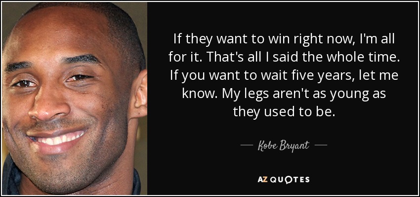 If they want to win right now, I'm all for it. That's all I said the whole time. If you want to wait five years, let me know. My legs aren't as young as they used to be. - Kobe Bryant