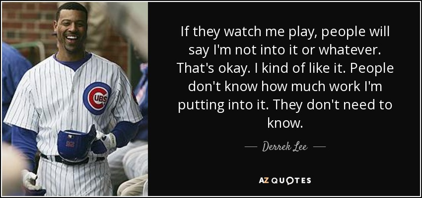 If they watch me play, people will say I'm not into it or whatever. That's okay. I kind of like it. People don't know how much work I'm putting into it. They don't need to know. - Derrek Lee