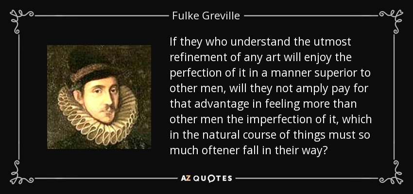 If they who understand the utmost refinement of any art will enjoy the perfection of it in a manner superior to other men, will they not amply pay for that advantage in feeling more than other men the imperfection of it, which in the natural course of things must so much oftener fall in their way? - Fulke Greville, 1st Baron Brooke