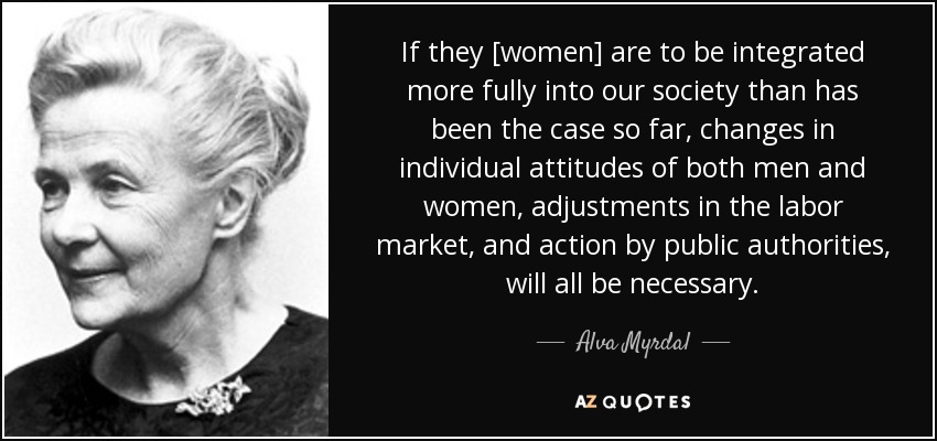If they [women] are to be integrated more fully into our society than has been the case so far, changes in individual attitudes of both men and women, adjustments in the labor market, and action by public authorities, will all be necessary. - Alva Myrdal