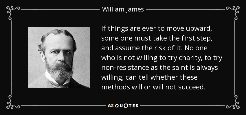 If things are ever to move upward, some one must take the first step, and assume the risk of it. No one who is not willing to try charity, to try non-resistance as the saint is always willing, can tell whether these methods will or will not succeed. - William James
